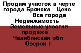 Продам участок в черте города Брянска › Цена ­ 800 000 - Все города Недвижимость » Земельные участки продажа   . Челябинская обл.,Озерск г.